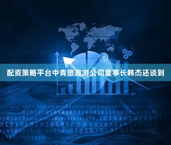 配资策略平台中青旅遨游公司董事长韩杰还谈到