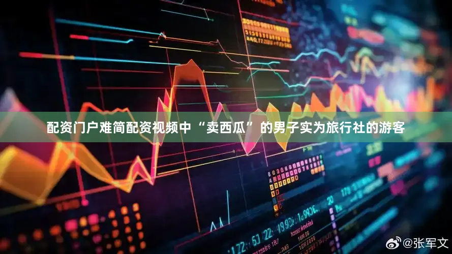 配资门户难简配资视频中 “卖西瓜” 的男子实为旅行社的游客