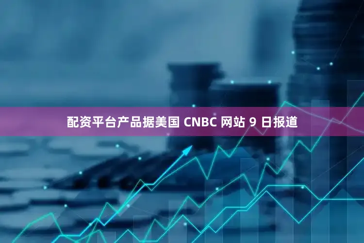 配资平台产品据美国 CNBC 网站 9 日报道