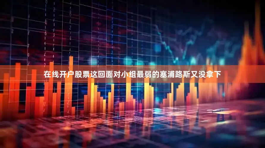 在线开户股票这回面对小组最弱的塞浦路斯又没拿下