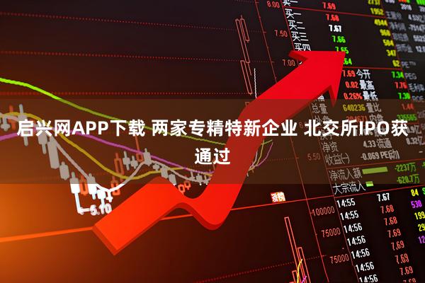 启兴网APP下载 两家专精特新企业 北交所IPO获通过