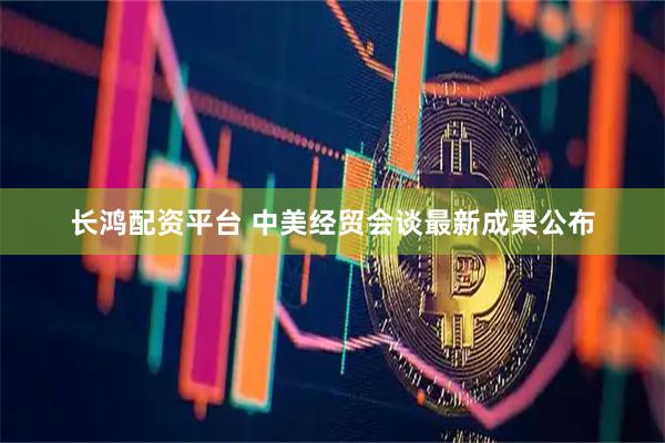 长鸿配资平台 中美经贸会谈最新成果公布