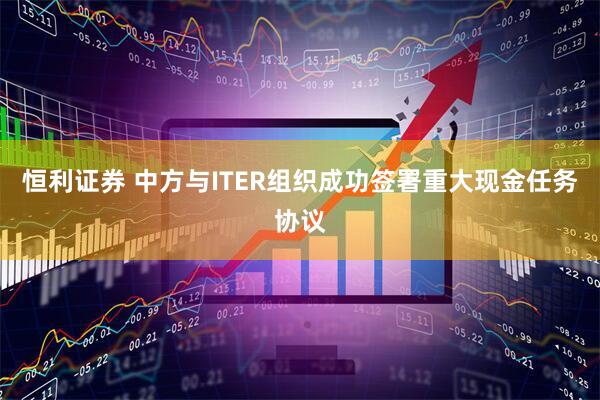 恒利证券 中方与ITER组织成功签署重大现金任务协议