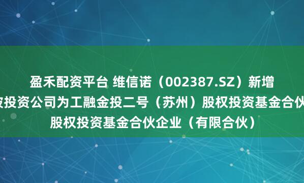 盈禾配资平台 维信诺（002387.SZ）新增一起对外投资，被投资公司为工融金投二号（苏州）股权投资基金合伙企业（有限合伙）