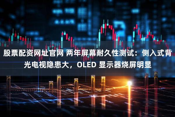 股票配资网址官网 两年屏幕耐久性测试：侧入式背光电视隐患大，OLED 显示器烧屏明显