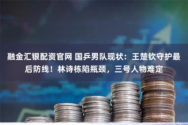 融金汇银配资官网 国乒男队现状：王楚钦守护最后防线！林诗栋陷瓶颈，三号人物难定