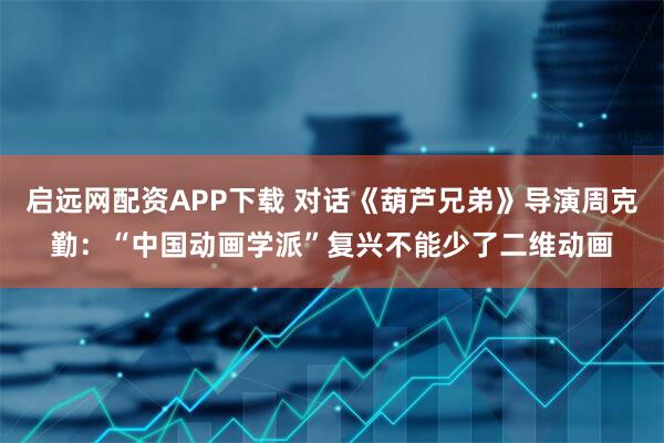 启远网配资APP下载 对话《葫芦兄弟》导演周克勤：“中国动画学派”复兴不能少了二维动画