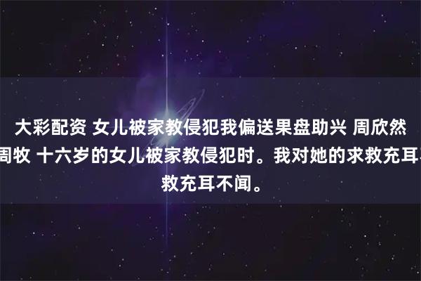 大彩配资 女儿被家教侵犯我偏送果盘助兴 周欣然江月周牧 十六岁的女儿被家教侵犯时。我对她的求救充耳不闻。