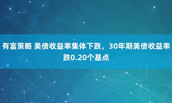 有富策略 美债收益率集体下跌，30年期美债收益率跌0.20个基点