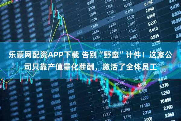 乐蒙网配资APP下载 告别“野蛮”计件！这家公司只靠产值量化薪酬，激活了全体员工