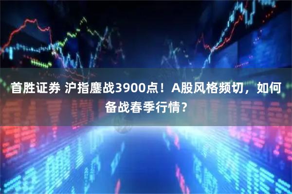 首胜证券 沪指鏖战3900点！A股风格频切，如何备战春季行情？