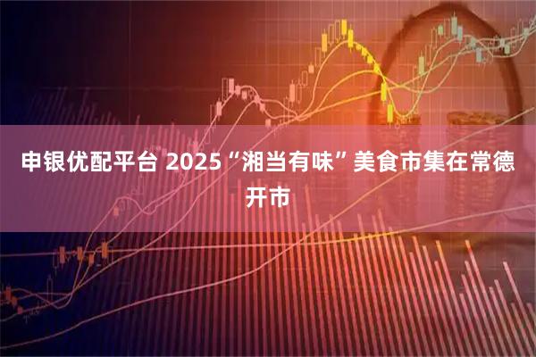 申银优配平台 2025“湘当有味”美食市集在常德开市