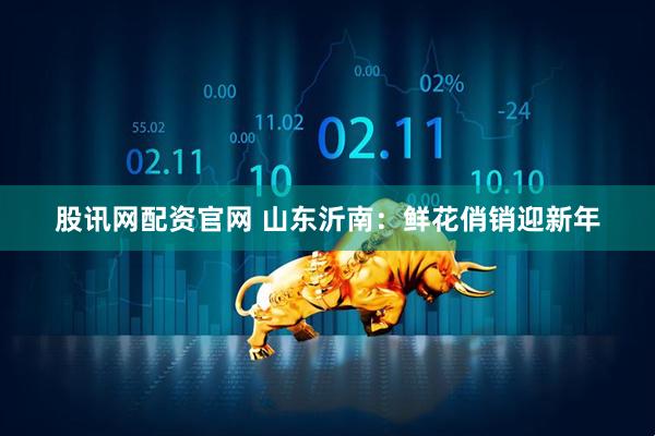 股讯网配资官网 山东沂南：鲜花俏销迎新年