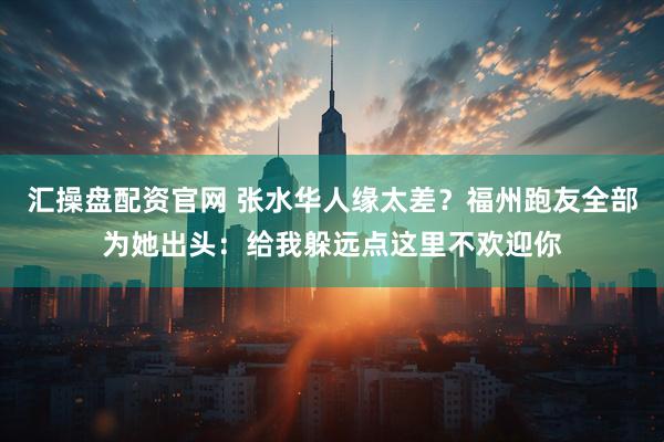 汇操盘配资官网 张水华人缘太差？福州跑友全部为她出头：给我躲远点这里不欢迎你