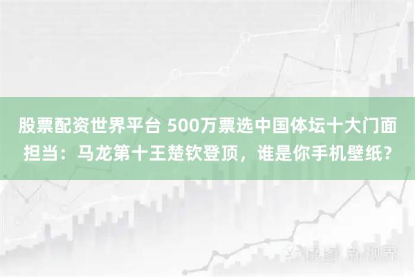 股票配资世界平台 500万票选中国体坛十大门面担当：马龙第十王楚钦登顶，谁是你手机壁纸？