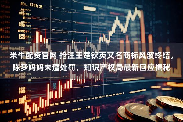 米牛配资官网 抢注王楚钦英文名商标风波终结，陈梦妈妈未遭处罚，知识产权局最新回应揭秘