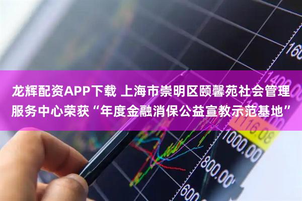 龙辉配资APP下载 上海市崇明区颐馨苑社会管理服务中心荣获“年度金融消保公益宣教示范基地”