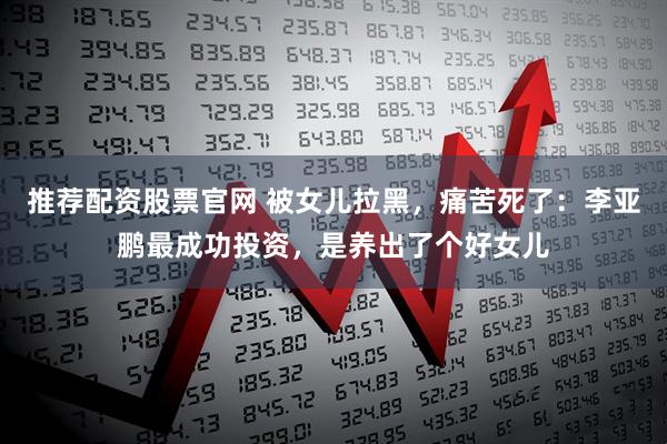 推荐配资股票官网 被女儿拉黑，痛苦死了：李亚鹏最成功投资，是养出了个好女儿