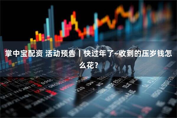 掌中宝配资 活动预告丨快过年了~收到的压岁钱怎么花？