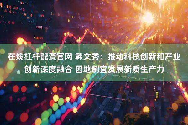 在线杠杆配资官网 韩文秀：推动科技创新和产业创新深度融合 因地制宜发展新质生产力