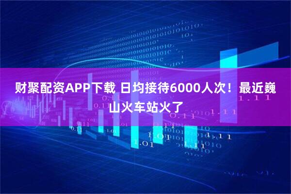 财聚配资APP下载 日均接待6000人次！最近巍山火车站火了