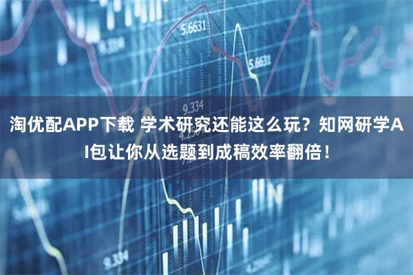淘优配APP下载 学术研究还能这么玩？知网研学AI包让你从选题到成稿效率翻倍！