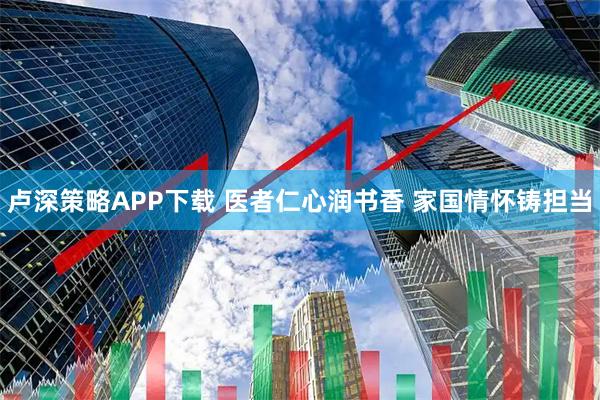 卢深策略APP下载 医者仁心润书香 家国情怀铸担当