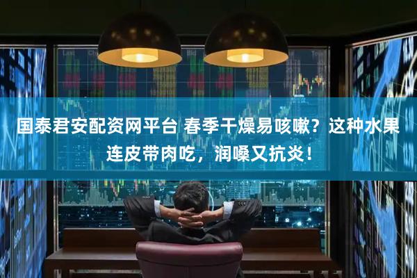 国泰君安配资网平台 春季干燥易咳嗽？这种水果连皮带肉吃，润嗓又抗炎！