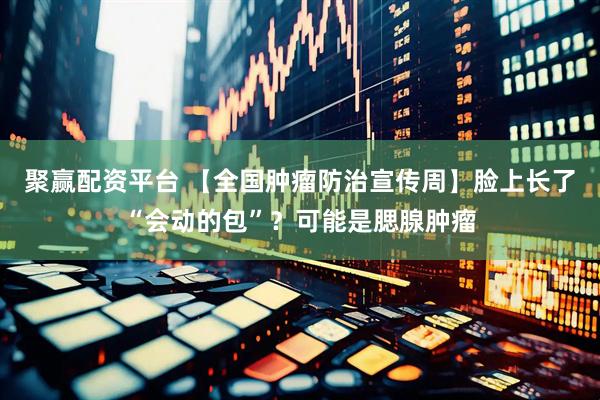 聚赢配资平台 【全国肿瘤防治宣传周】脸上长了“会动的包”？可能是腮腺肿瘤