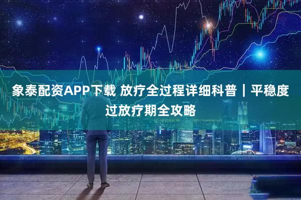 象泰配资APP下载 放疗全过程详细科普｜平稳度过放疗期全攻略