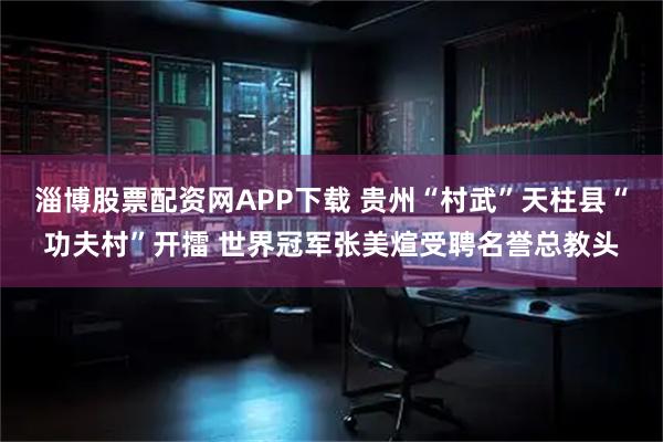 淄博股票配资网APP下载 贵州“村武”天柱县“功夫村”开擂 世界冠军张美煊受聘名誉总教头