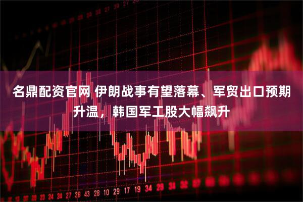 名鼎配资官网 伊朗战事有望落幕、军贸出口预期升温，韩国军工股大幅飙升