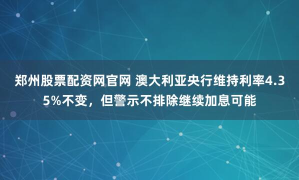 郑州股票配资网官网 澳大利亚央行维持利率4.35%不变，但警示不排除继续加息可能