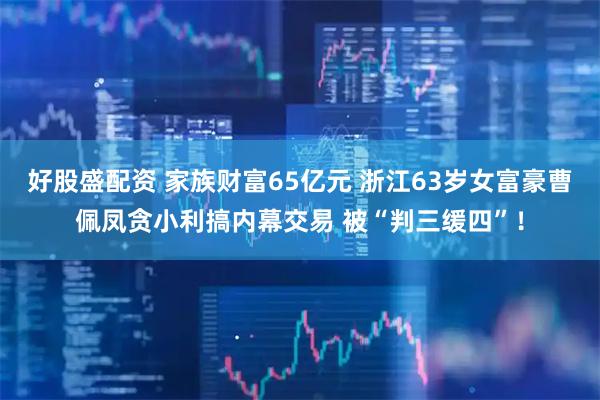 好股盛配资 家族财富65亿元 浙江63岁女富豪曹佩凤贪小利搞内幕交易 被“判三缓四”！
